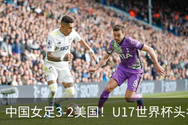 中国女足3-2美国！U17世界杯头名出线 将战法国 刘雨希世界波+双响