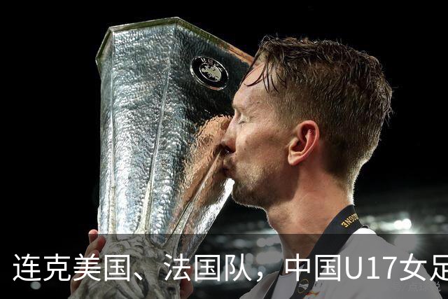 连克美国、法国队，中国U17女足缘何创造历史