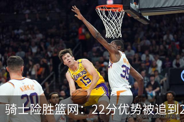 骑士险胜篮网：22分优势被追到2分，哈登8中1暴露争冠隐患